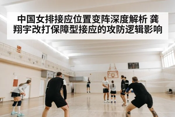 中国女排接应位置变阵深度解析 龚翔宇改打保障型接应的攻防逻辑影响