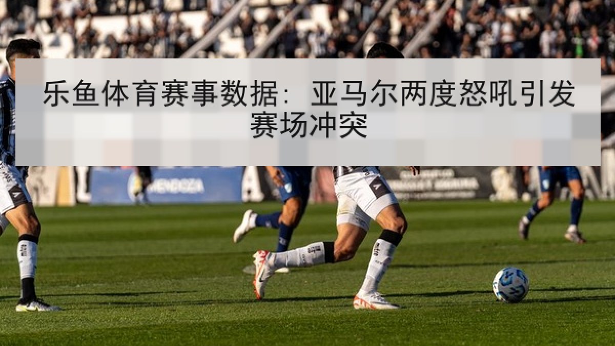 乐鱼体育赛事数据: 亚马尔两度怒吼引发赛场冲突 乐鱼体育赛事数据: 亚马尔两度怒吼引发赛场冲突